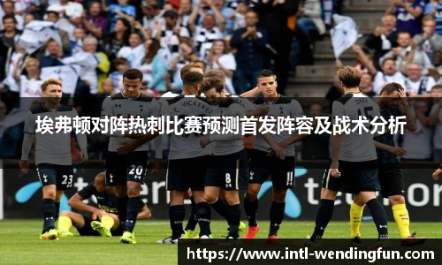埃弗顿对阵热刺比赛预测首发阵容及战术分析